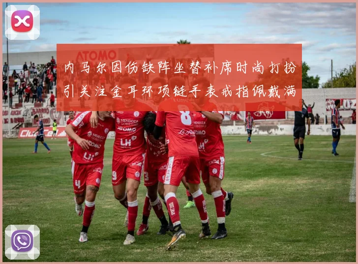 内马尔因伤缺阵坐替补席时尚打扮引关注金耳环项链手表戒指佩戴满身