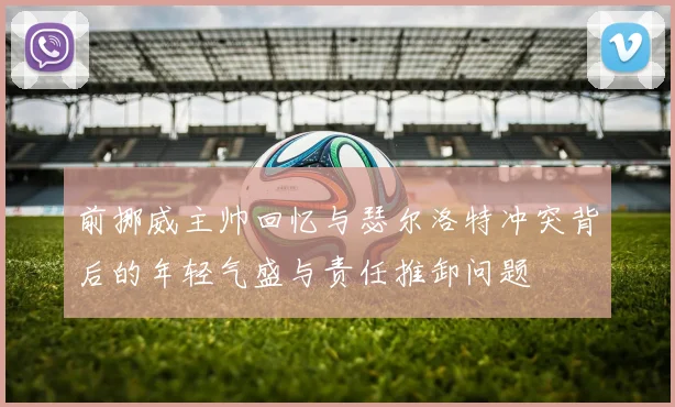 前挪威主帅回忆与瑟尔洛特冲突背后的年轻气盛与责任推卸问题