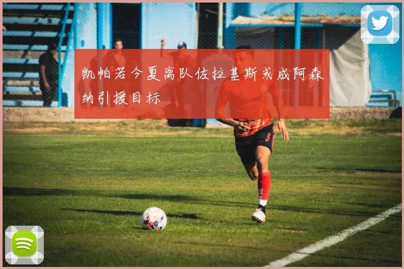 凯帕若今夏离队佐拉基斯或成阿森纳引援目标