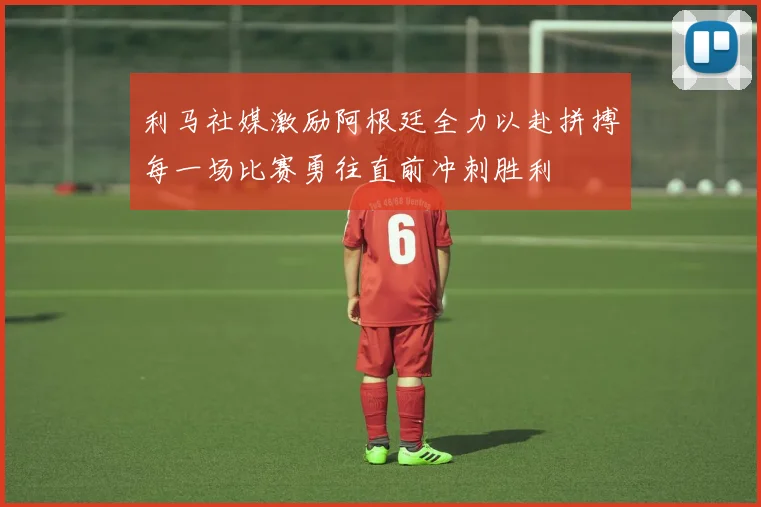 利马社媒激励阿根廷全力以赴拼搏每一场比赛勇往直前冲刺胜利