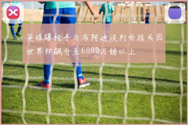 英媒曝枪手与布阿迪谈判价格或因世界杯飙升至6000万镑以上