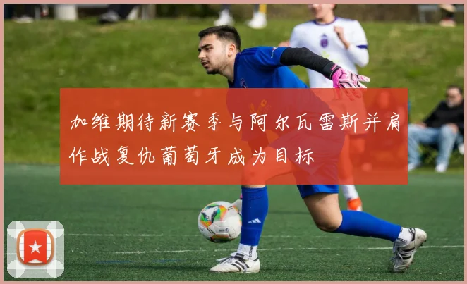 加维期待新赛季与阿尔瓦雷斯并肩作战复仇葡萄牙成为目标